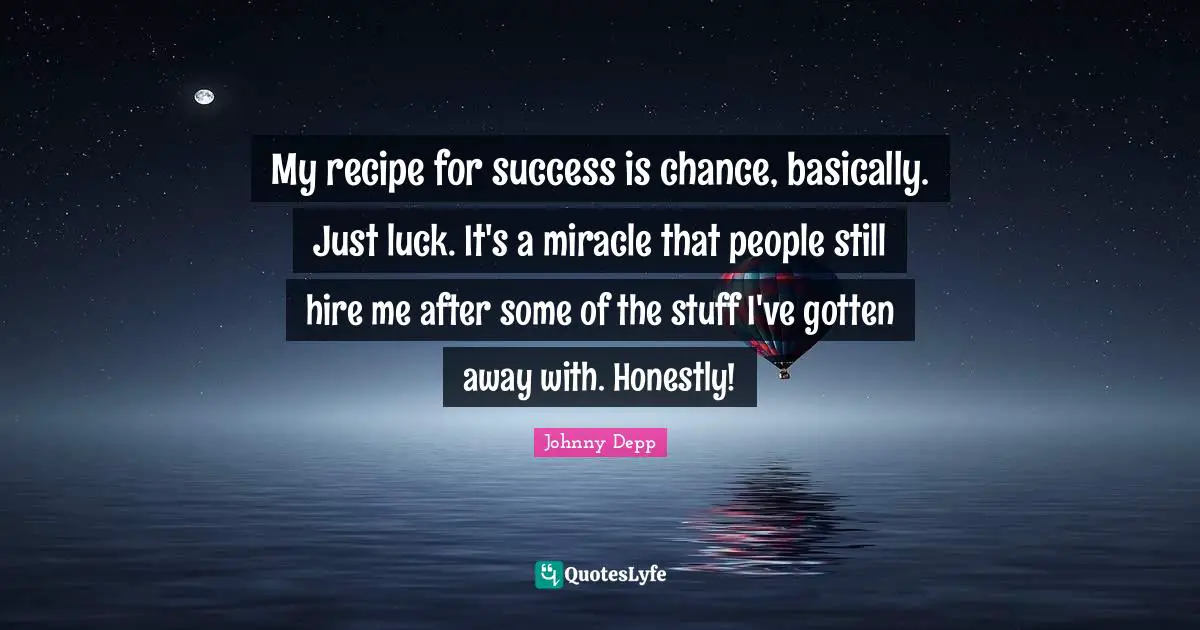 My recipe for success is chance, basically. Just luck. It's a miracle that people still hire me after some of the stuff I've gotten away with. Honestly!