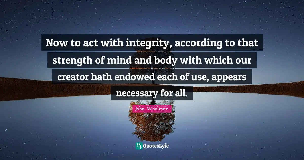 John Woolman Quotes: "Now to act with integrity, according to that strength of mind and body with which our creator hath endowed each of use, appears necessary for all."