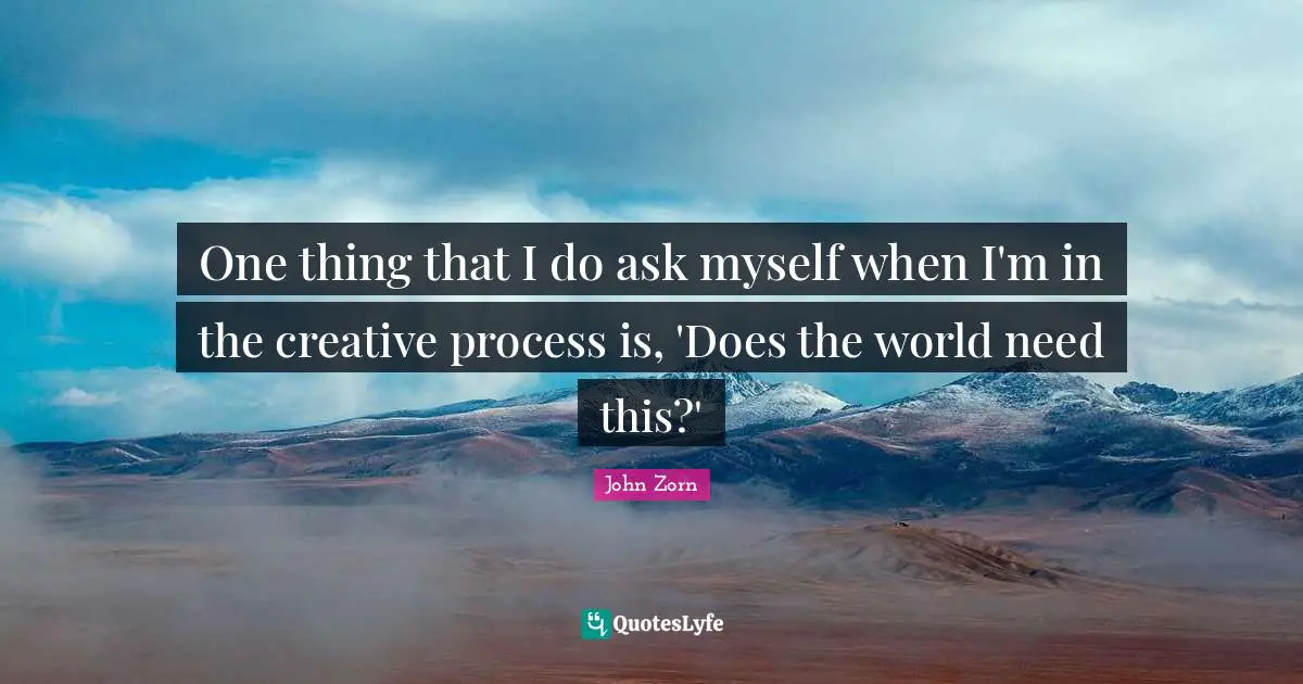 One thing that I do ask myself when I'm in the creative process is, 'Does the world need this?'