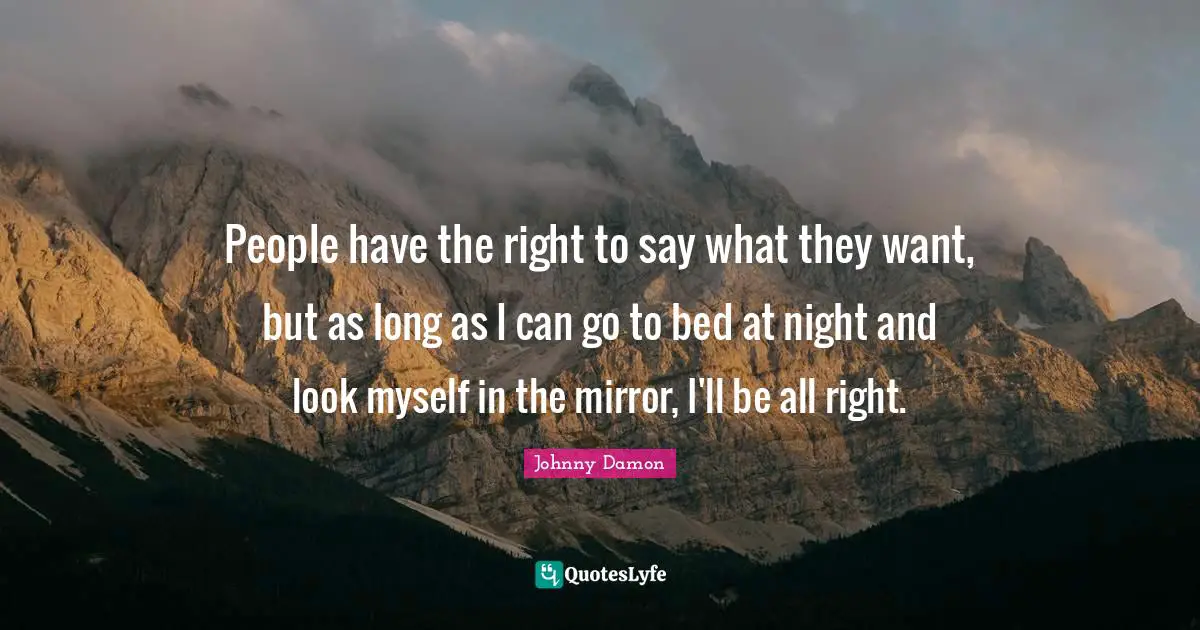 People have the right to say what they want, but as long as I can go to bed at night and look myself in the mirror, I'll be all right.