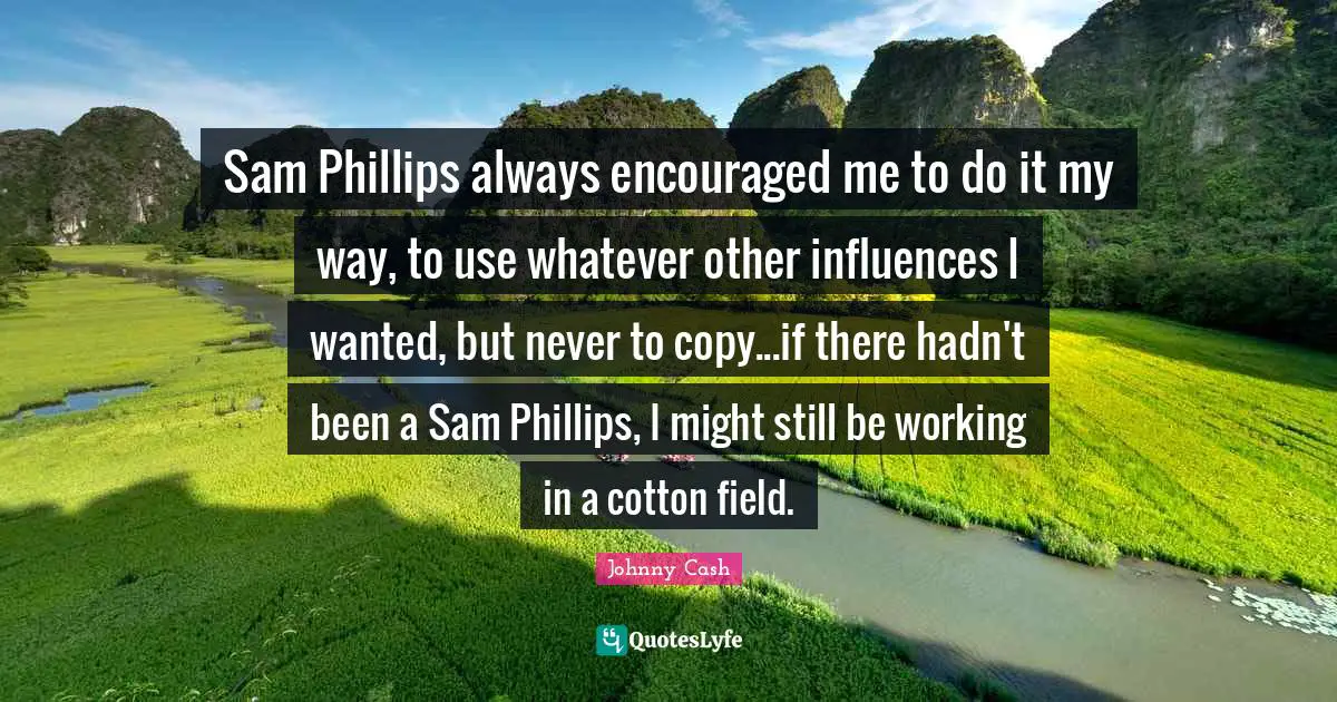 Sam Phillips always encouraged me to do it my way, to use whatever other influences I wanted, but never to copy...if there hadn't been a Sam Phillips, I might still be working in a cotton field.