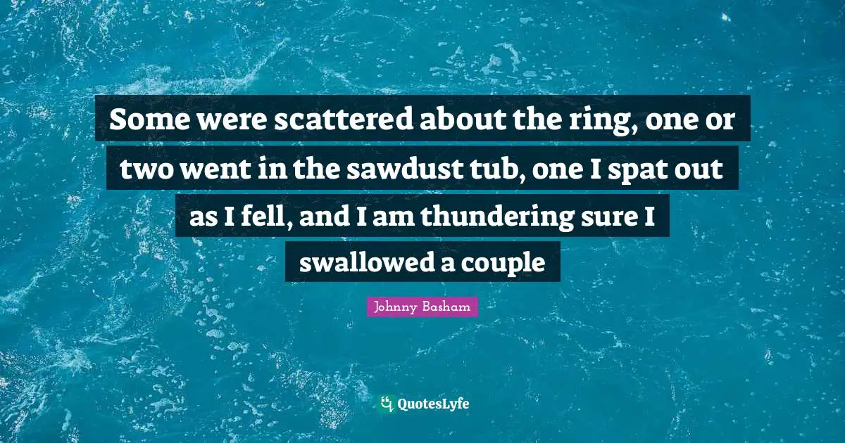 Some were scattered about the ring, one or two went in the sawdust tub, one I spat out as I fell, and I am thundering sure I swallowed a couple