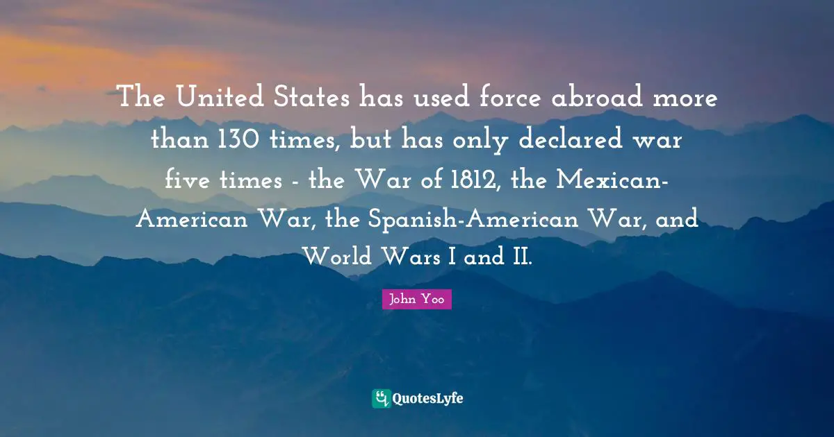 The United States has used force abroad more than 130 times, but has only declared war five times - the War of 1812, the Mexican-American War, the Spanish-American War, and World Wars I and II.
