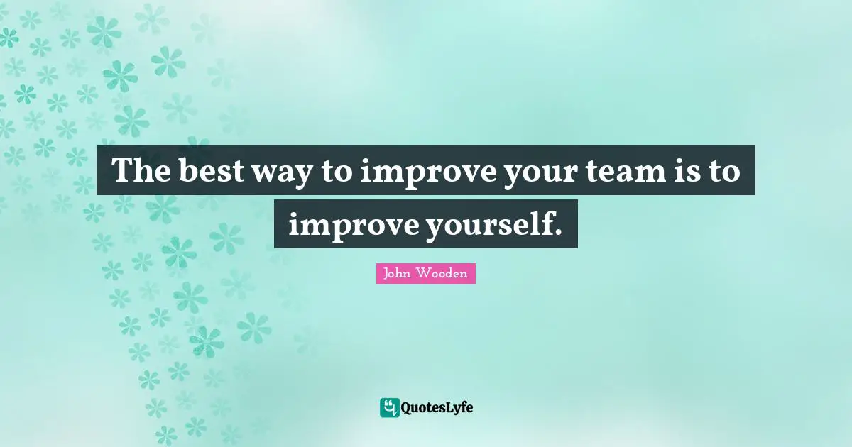 The best way to improve your team is to improve yourself.