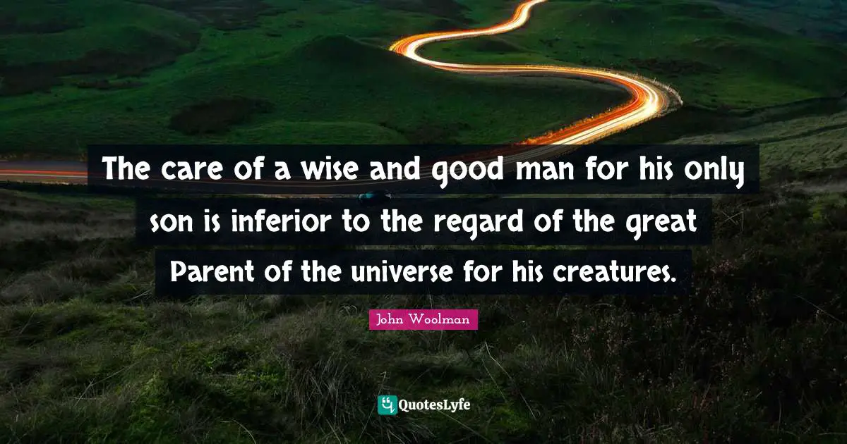 John Woolman Quotes: "The care of a wise and good man for his only son is inferior to the regard of the great Parent of the universe for his creatures."