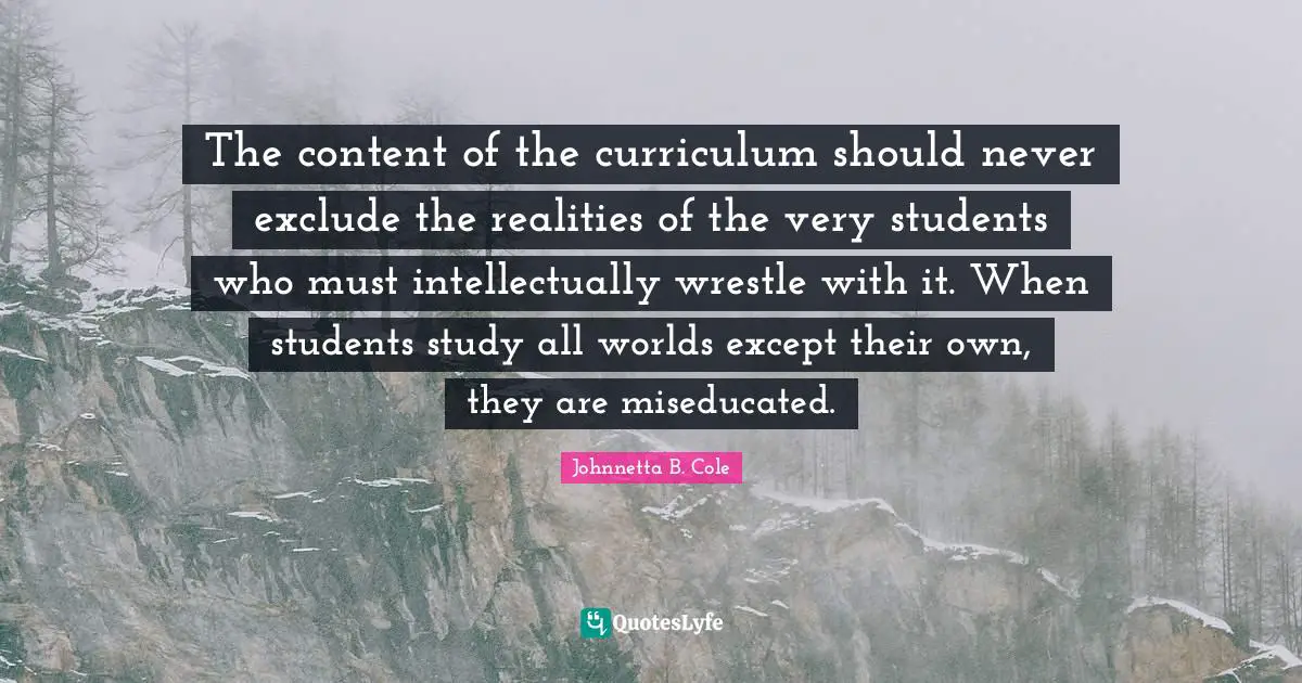 Johnnetta B. Cole Quotes: "The content of the curriculum should never exclude the realities of the very students who must intellectually wrestle with it. When students study all worlds except their own, they are miseducated."