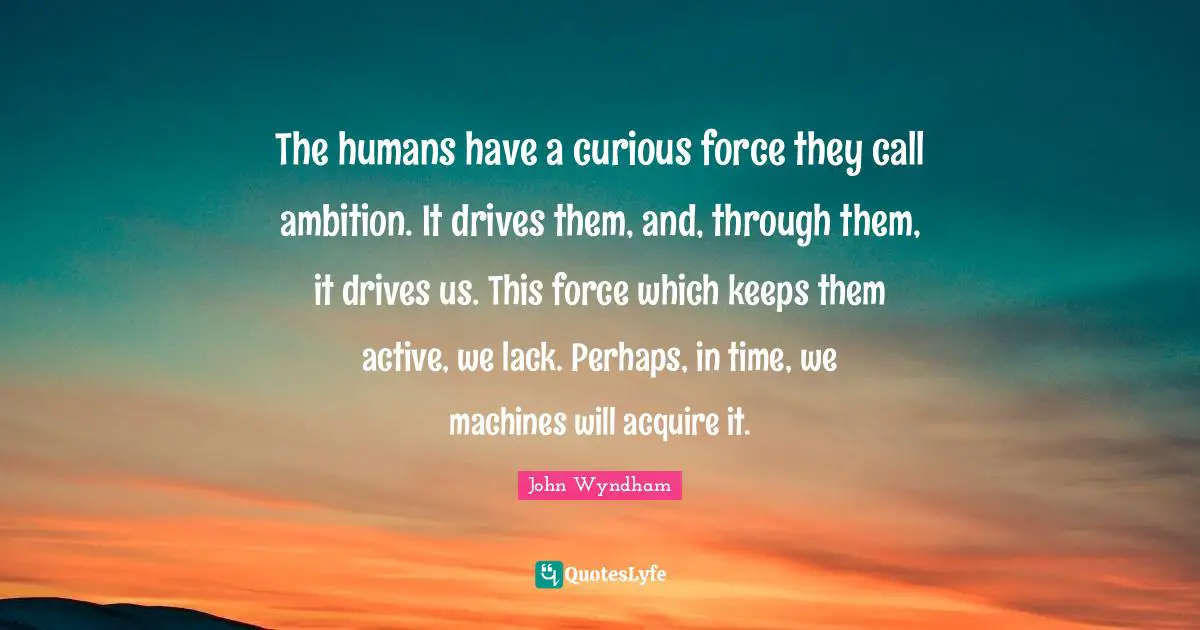 The humans have a curious force they call ambition. It drives them, and, through them, it drives us. This force which keeps them active, we lack. Perhaps, in time, we machines will acquire it.