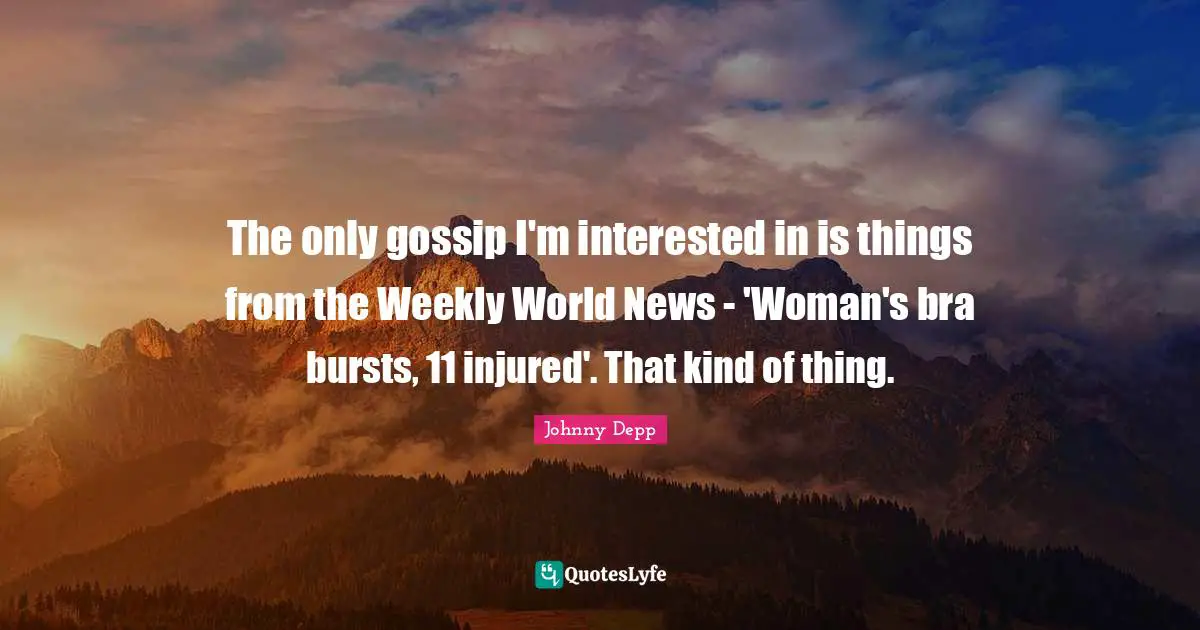 The only gossip I'm interested in is things from the Weekly World News - 'Woman's bra bursts, 11 injured'. That kind of thing.