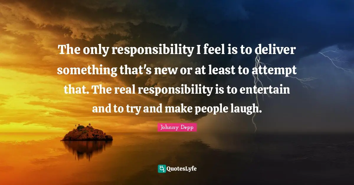 The only responsibility I feel is to deliver something that's new or at least to attempt that. The real responsibility is to entertain and to try and make people laugh.