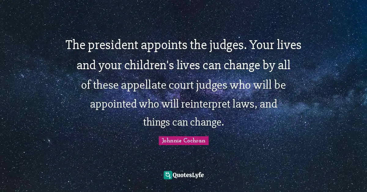 The president appoints the judges. Your lives and your children's lives can change by all of these appellate court judges who will be appointed who will reinterpret laws, and things can change.