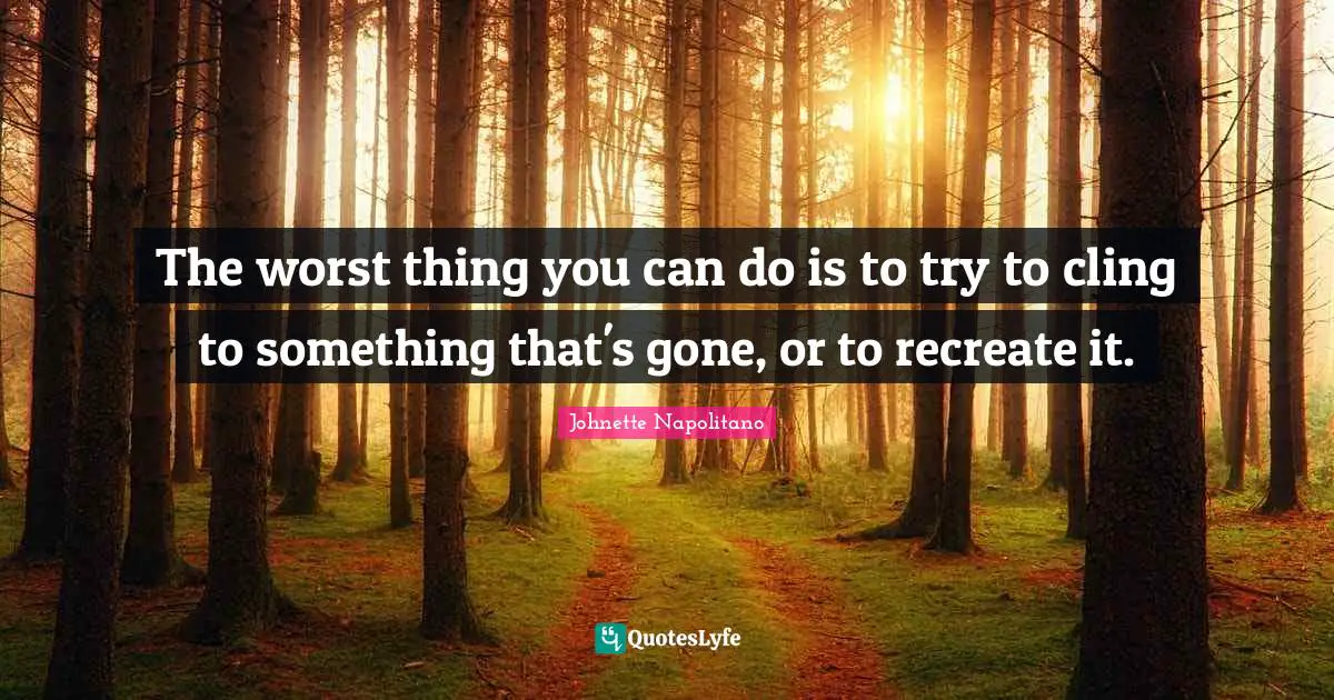 The worst thing you can do is to try to cling to something that's gone, or to recreate it.