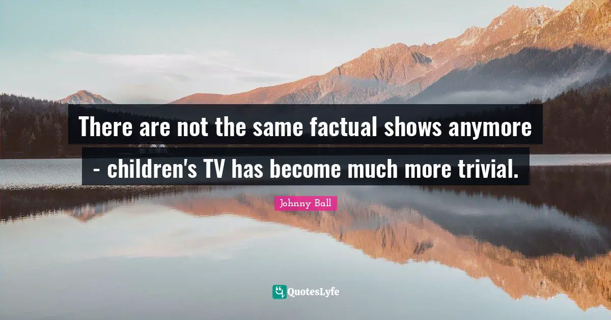 There are not the same factual shows anymore - children's TV has become much more trivial.