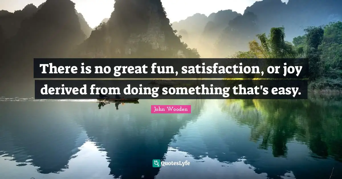 There is no great fun, satisfaction, or joy derived from doing something that's easy.