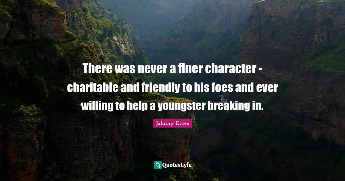 There was never a finer character - charitable and friendly to his foes and ever willing to help a youngster breaking in.
