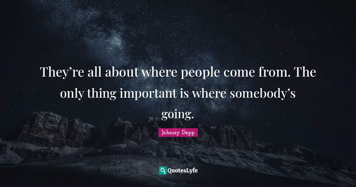 They’re all about where people come from. The only thing important is where somebody’s going.