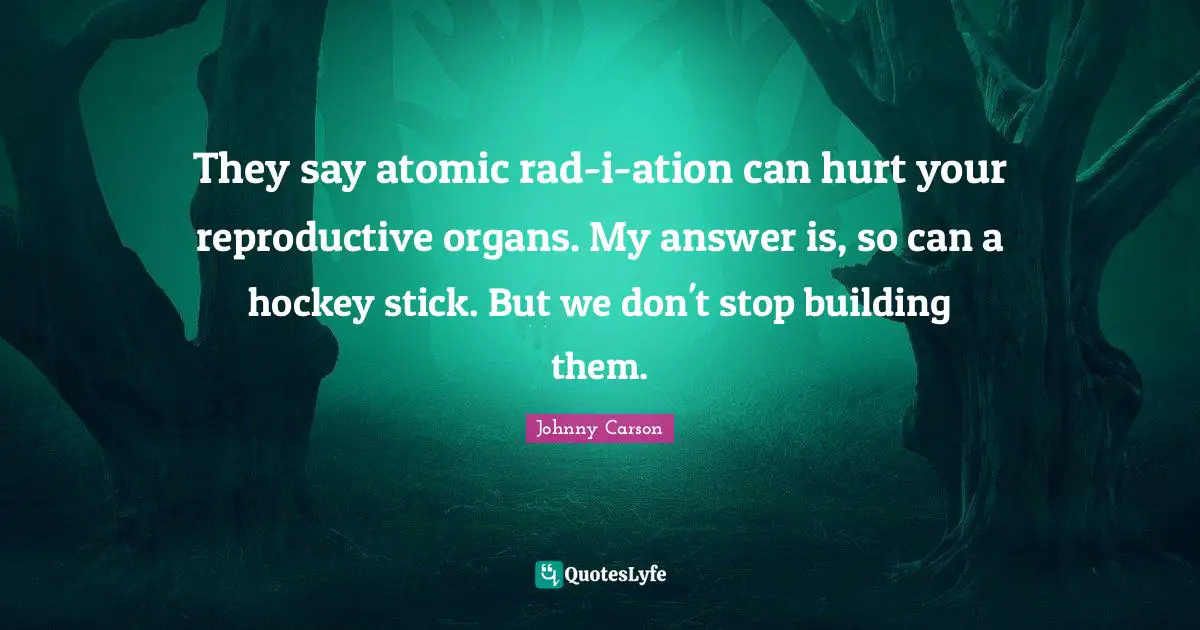 They say atomic rad-i-ation can hurt your reproductive organs. My answer is, so can a hockey stick. But we don't stop building them.