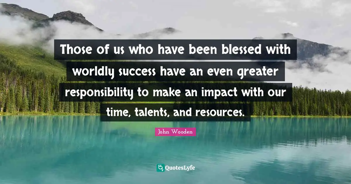 Those of us who have been blessed with worldly success have an even greater responsibility to make an impact with our time, talents, and resources.