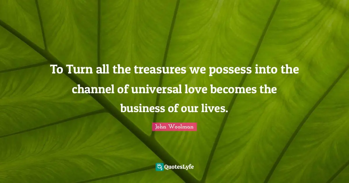 John Woolman Quotes: "To Turn all the treasures we possess into the channel of universal love becomes the business of our lives."