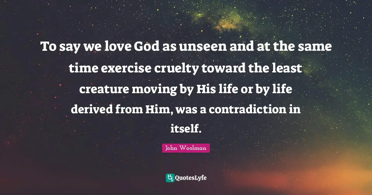 John Woolman Quotes: "To say we love God as unseen and at the same time exercise cruelty toward the least creature moving by His life or by life derived from Him, was a contradiction in itself."