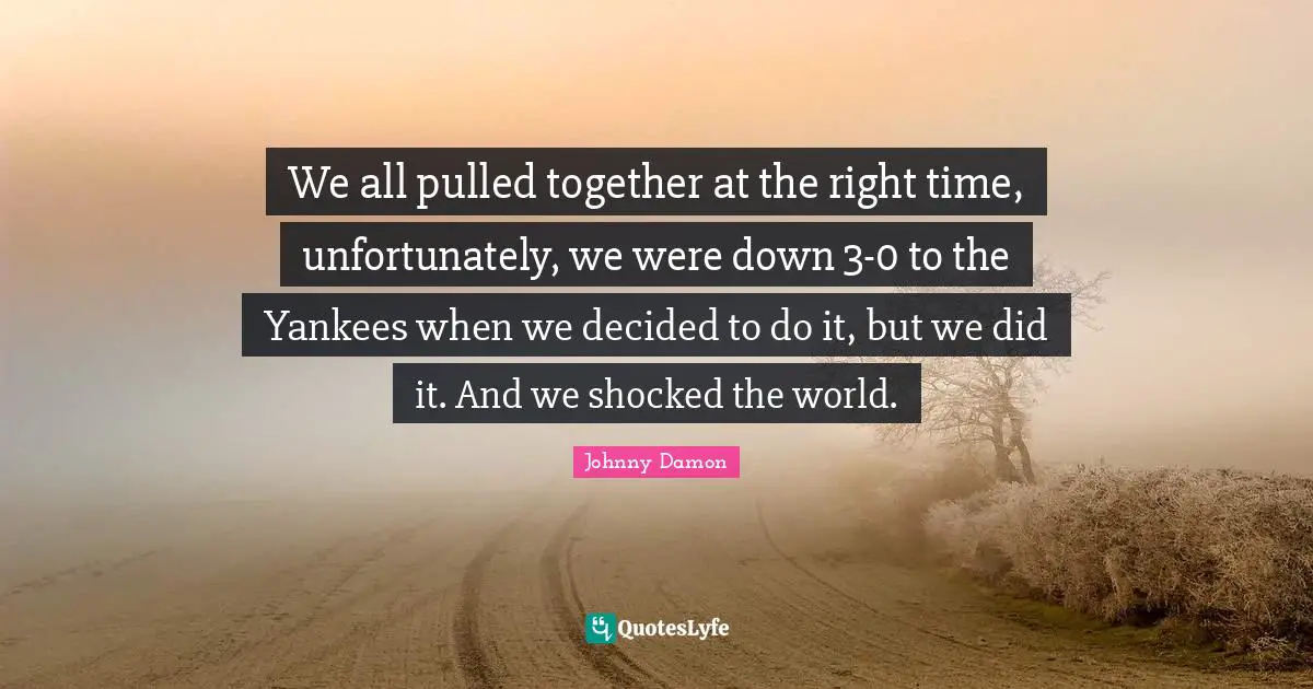 We all pulled together at the right time, unfortunately, we were down 3-0 to the Yankees when we decided to do it, but we did it. And we shocked the world.