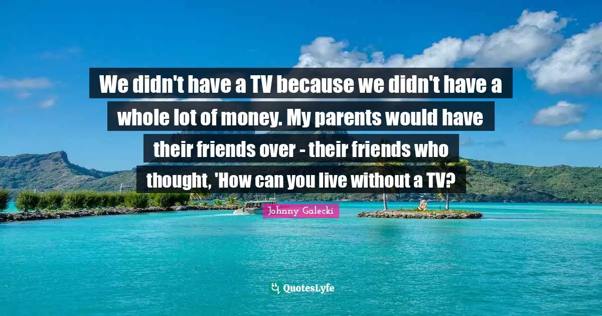 We didn't have a TV because we didn't have a whole lot of money. My parents would have their friends over - their friends who thought, 'How can you live without a TV?