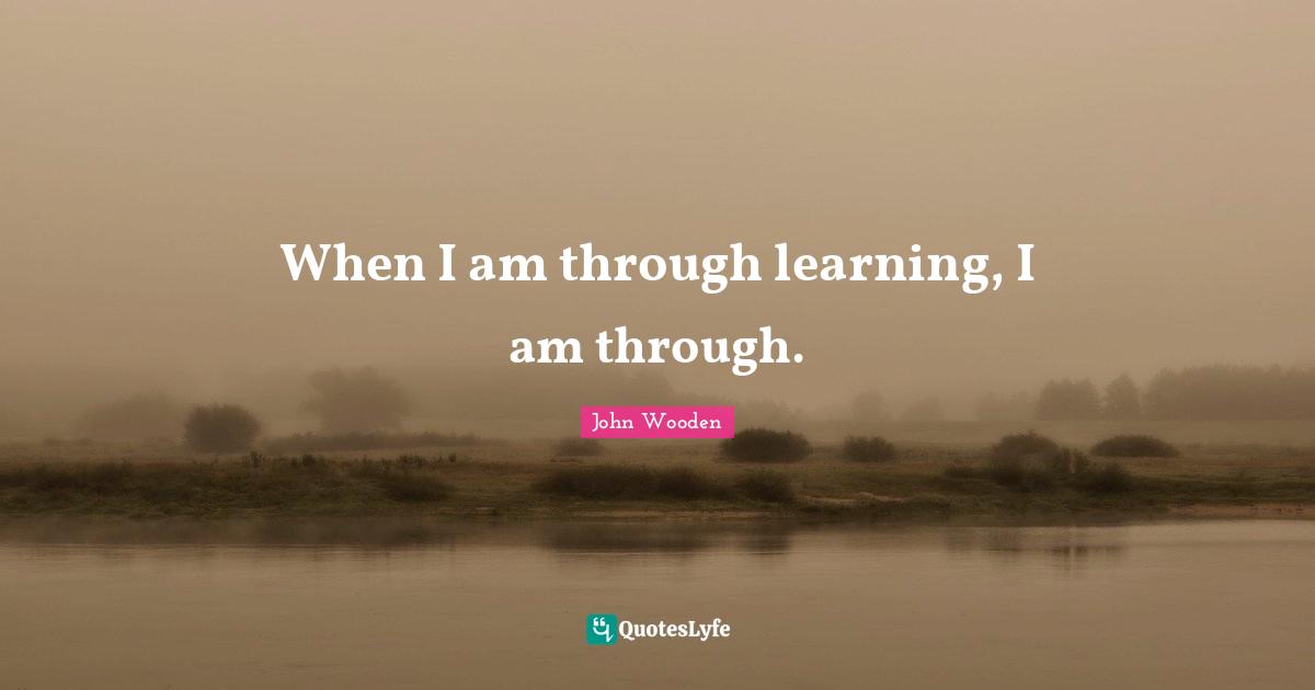 When I am through learning, I am through.