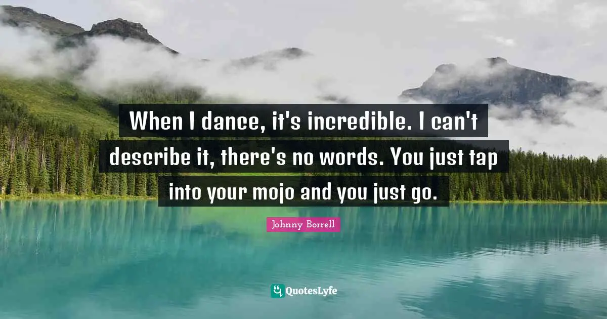 When I dance, it's incredible. I can't describe it, there's no words. You just tap into your mojo and you just go.