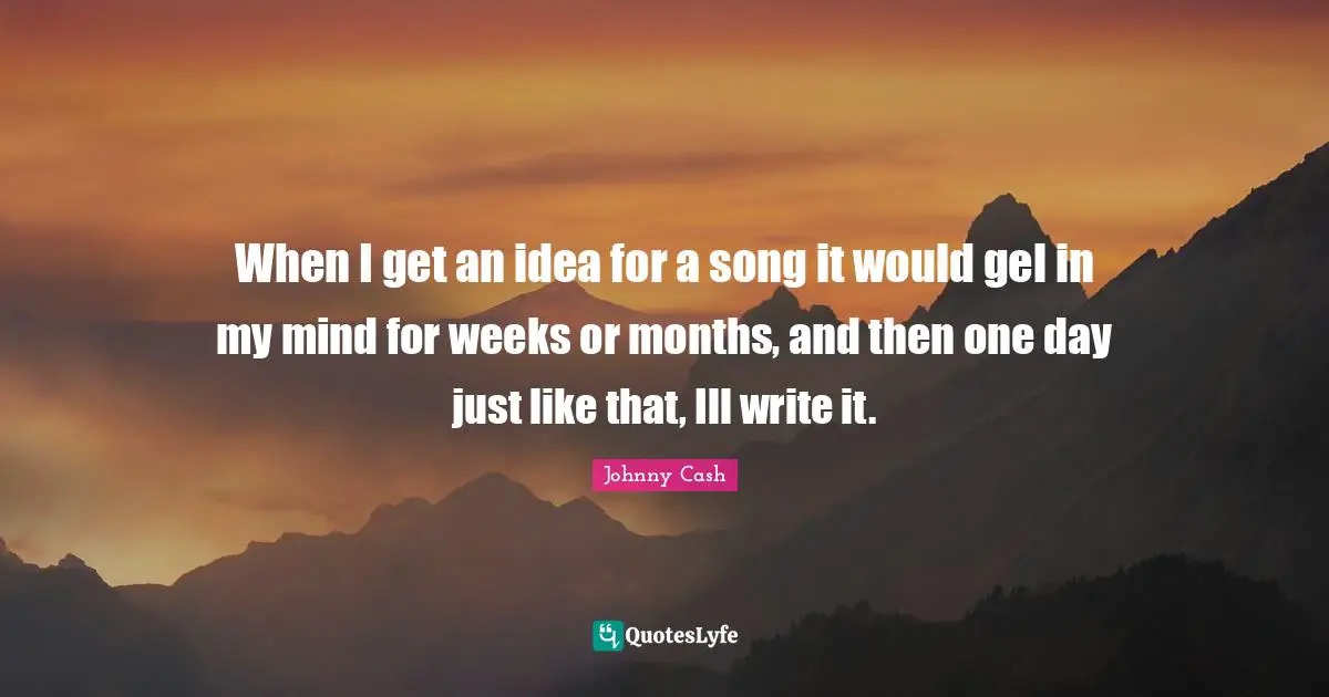 When I get an idea for a song it would gel in my mind for weeks or months, and then one day just like that, Ill write it.