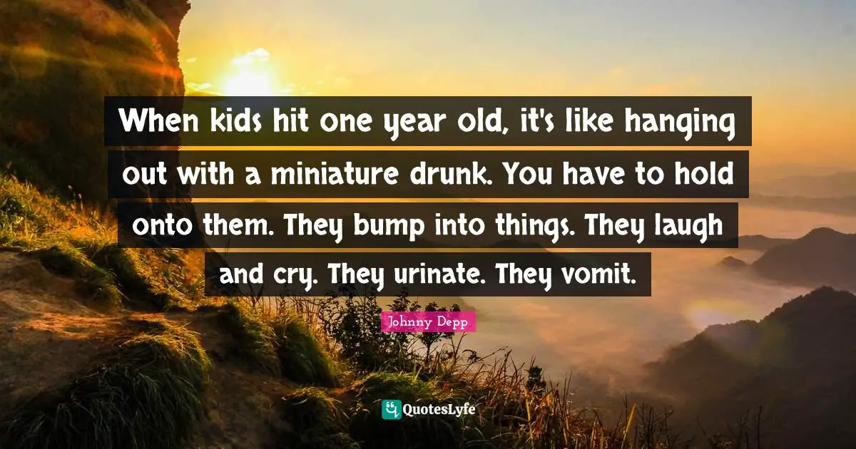 When kids hit one year old, it's like hanging out with a miniature drunk. You have to hold onto them. They bump into things. They laugh and cry. They urinate. They vomit.