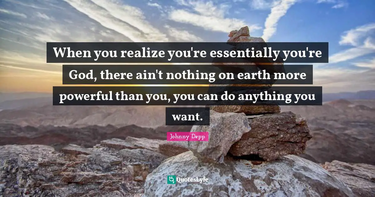 When you realize you're essentially you're God, there ain't nothing on earth more powerful than you, you can do anything you want.