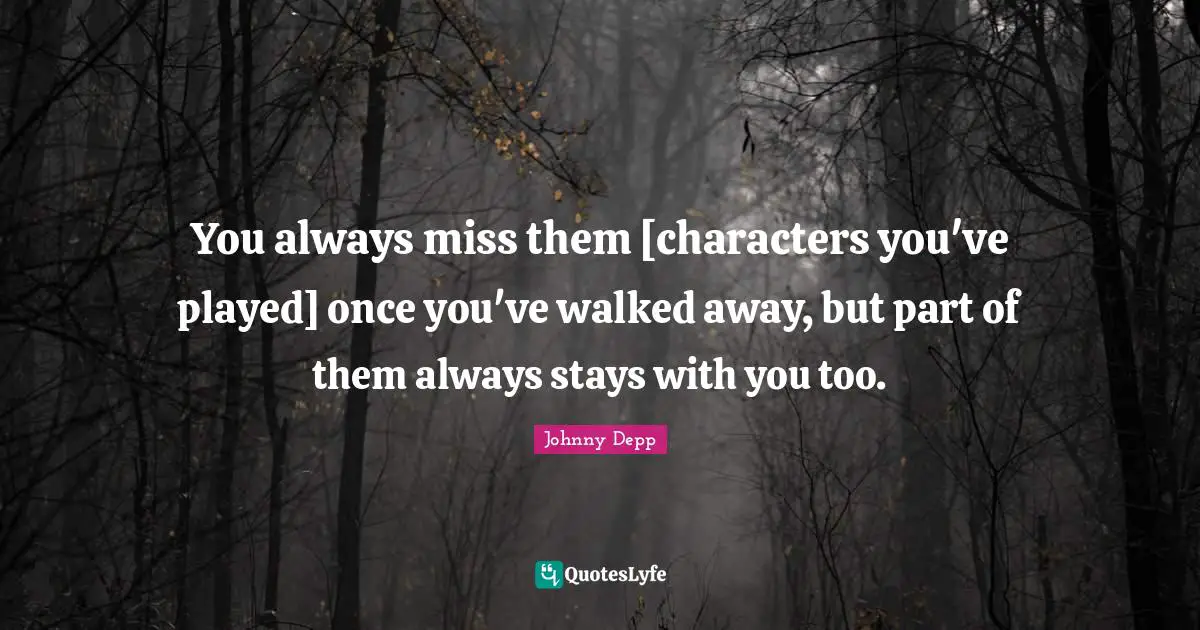 You always miss them [characters you've played] once you've walked away, but part of them always stays with you too.