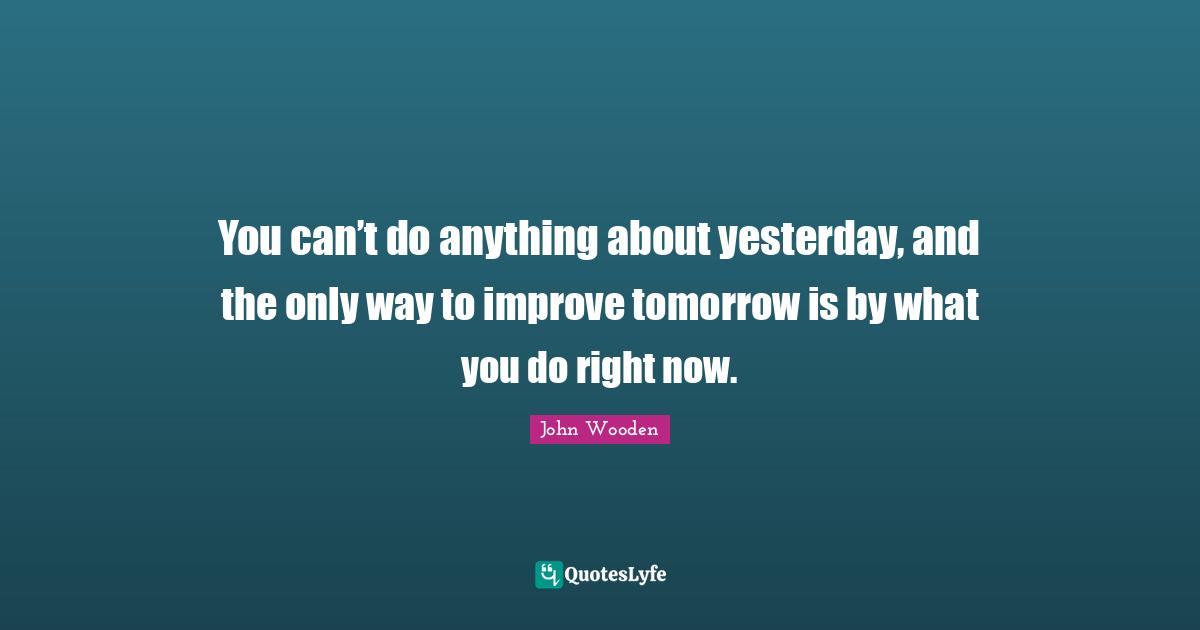 You can’t do anything about yesterday, and the only way to improve tomorrow is by what you do right now.