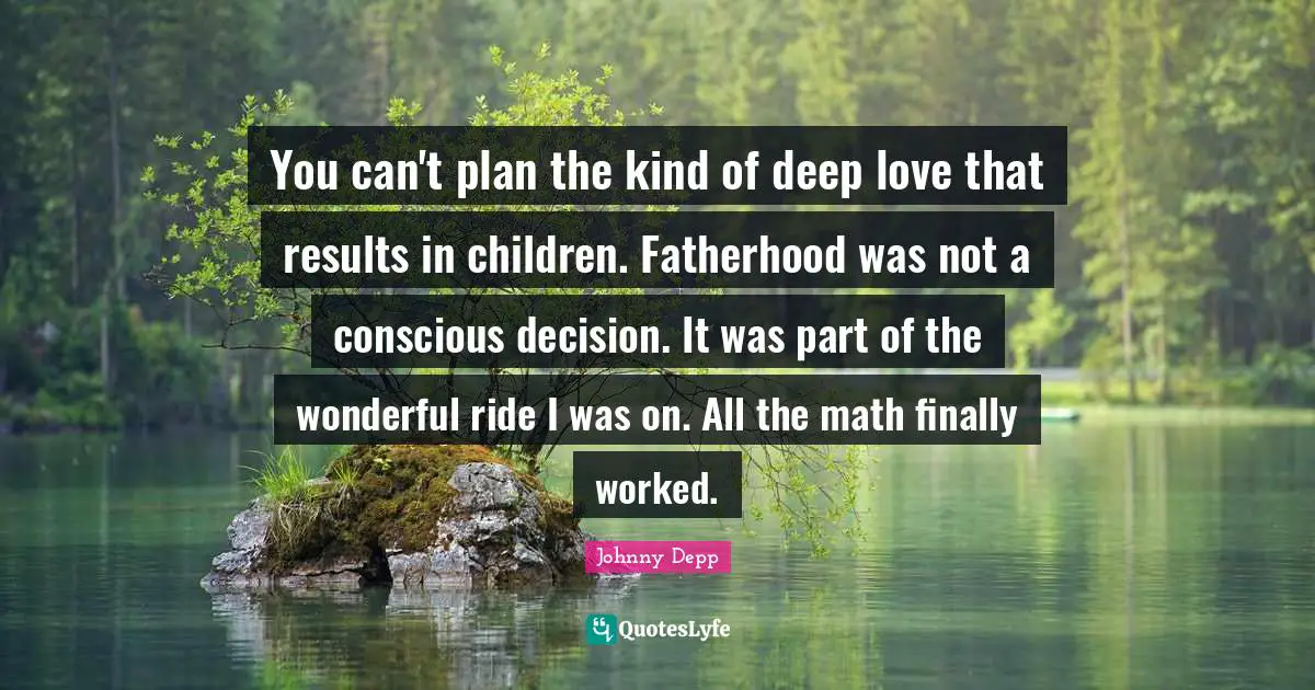 You can't plan the kind of deep love that results in children. Fatherhood was not a conscious decision. It was part of the wonderful ride I was on. All the math finally worked.