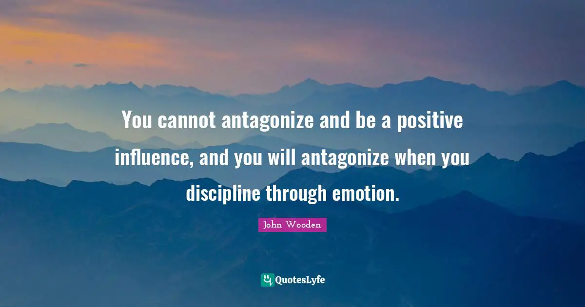 You cannot antagonize and be a positive influence, and you will antagonize when you discipline through emotion.