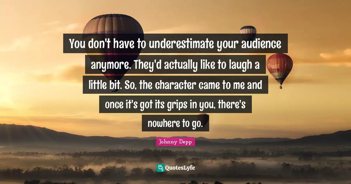 You don't have to underestimate your audience anymore. They'd actually like to laugh a little bit. So, the character came to me and once it's got its grips in you, there's nowhere to go.