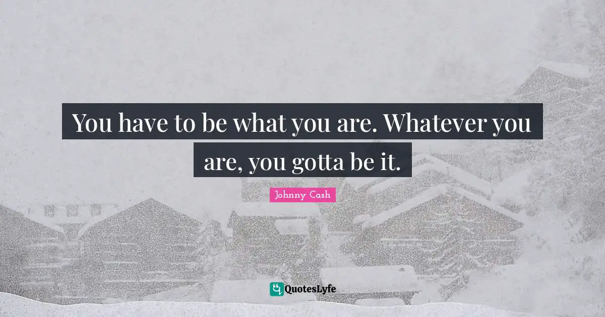 You have to be what you are. Whatever you are, you gotta be it.