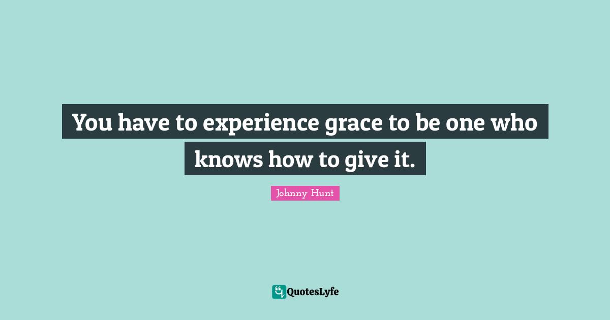 You have to experience grace to be one who knows how to give it.