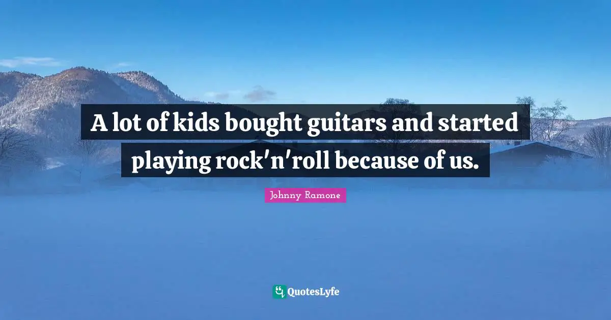 A lot of kids bought guitars and started playing rock'n'roll because of us.