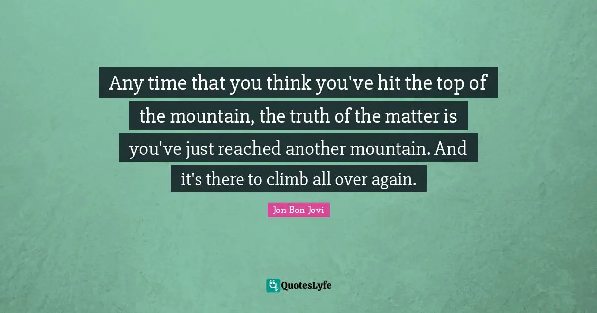 Jon Bon Jovi Quotes: "Any time that you think you've hit the top of the mountain, the truth of the matter is you've just reached another mountain. And it's there to climb all over again."