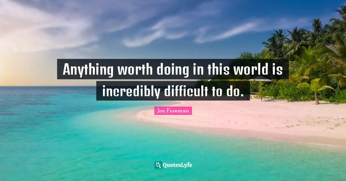 Anything worth doing in this world is incredibly difficult to do.