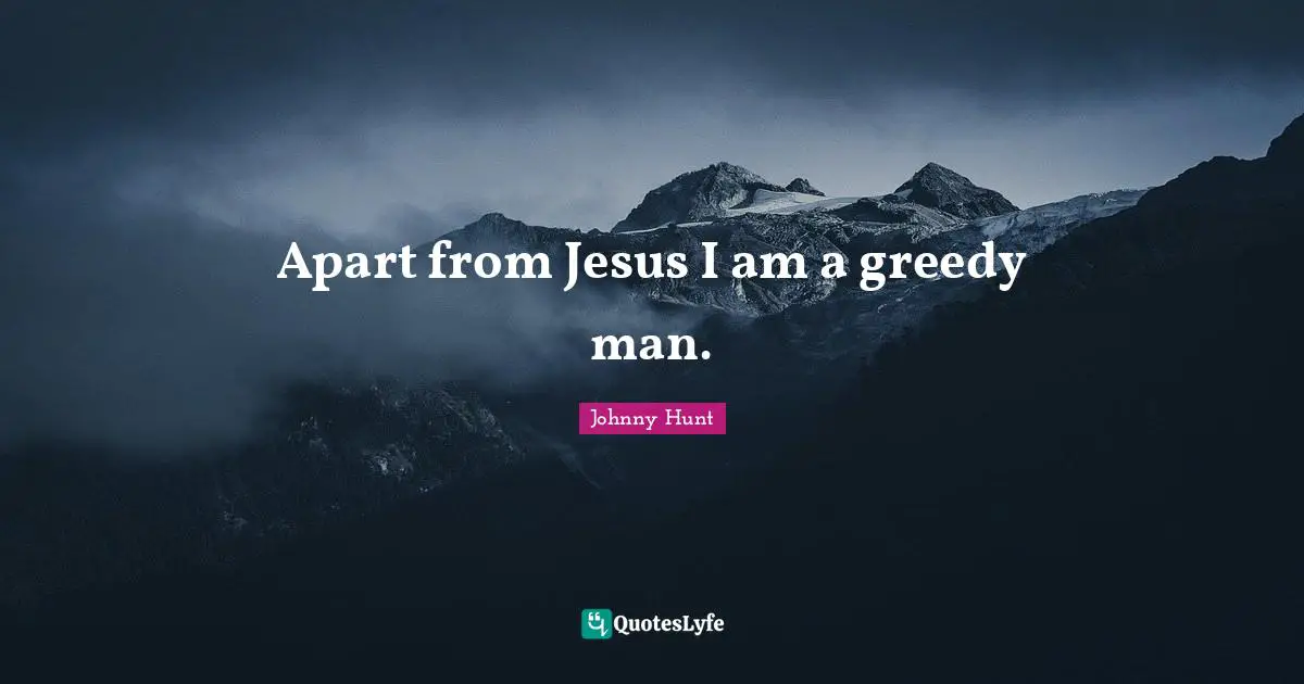 Apart from Jesus I am a greedy man.