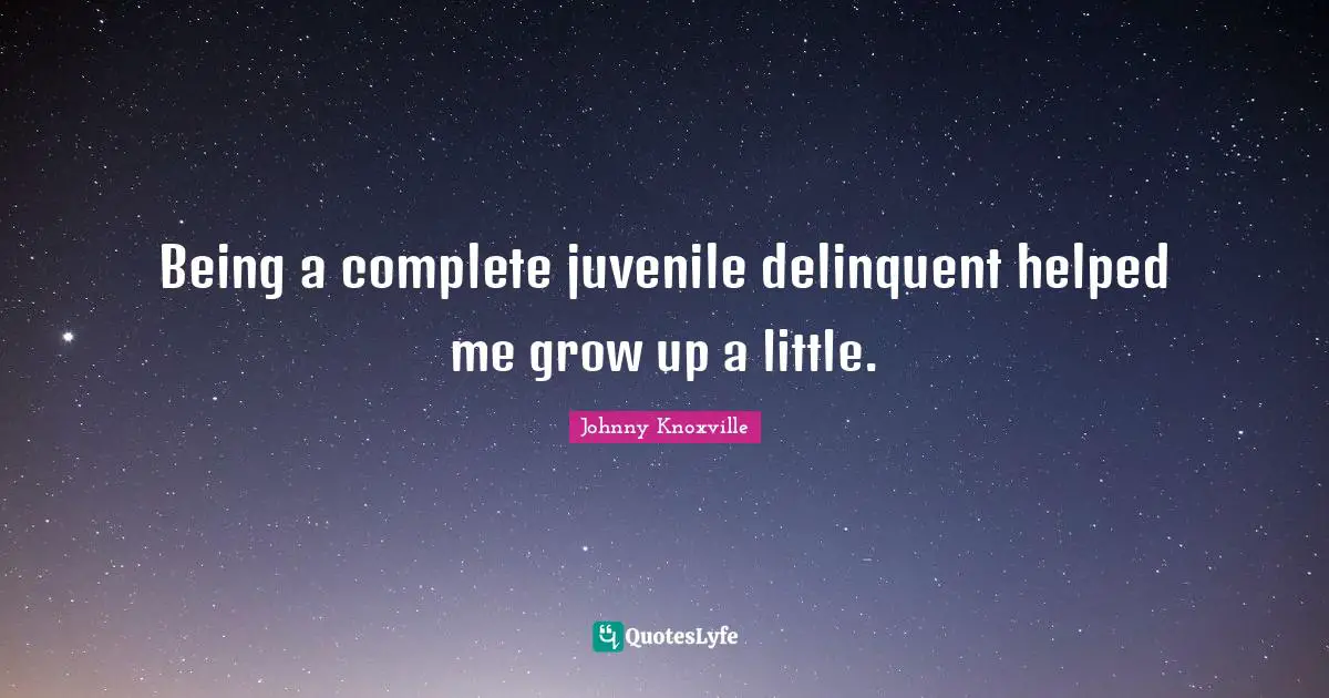 Being a complete juvenile delinquent helped me grow up a little.