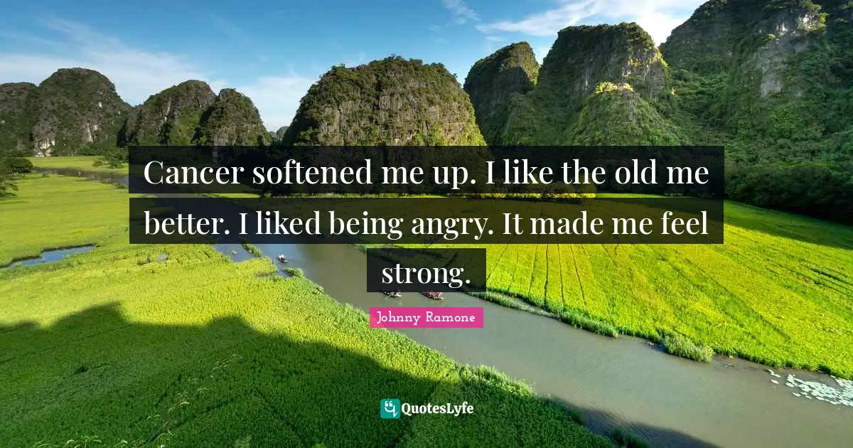 Cancer softened me up. I like the old me better. I liked being angry. It made me feel strong.