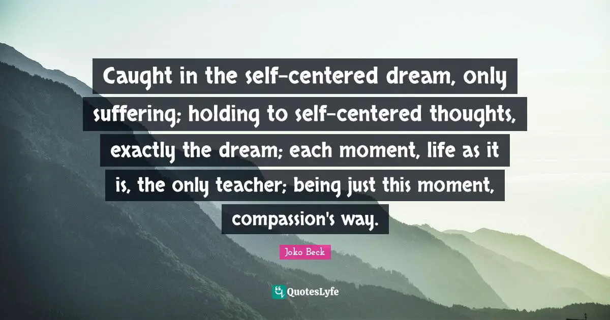 Caught in the self-centered dream, only suffering; holding to self-centered thoughts, exactly the dream; each moment, life as it is, the only teacher; being just this moment, compassion's way.