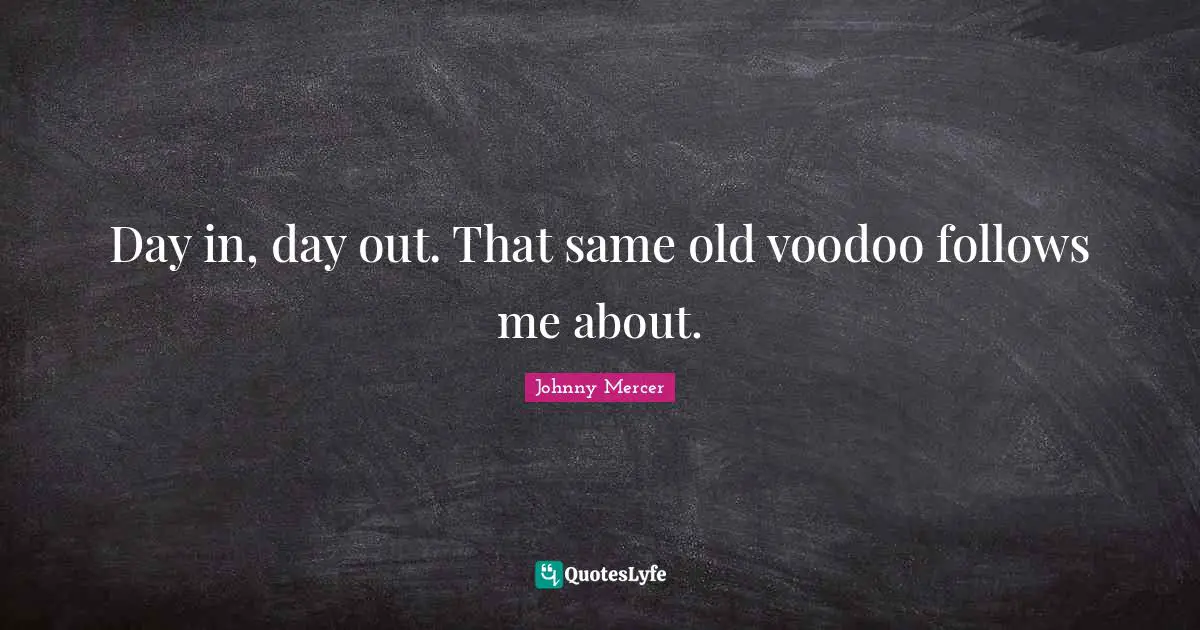 Day in, day out. That same old voodoo follows me about.