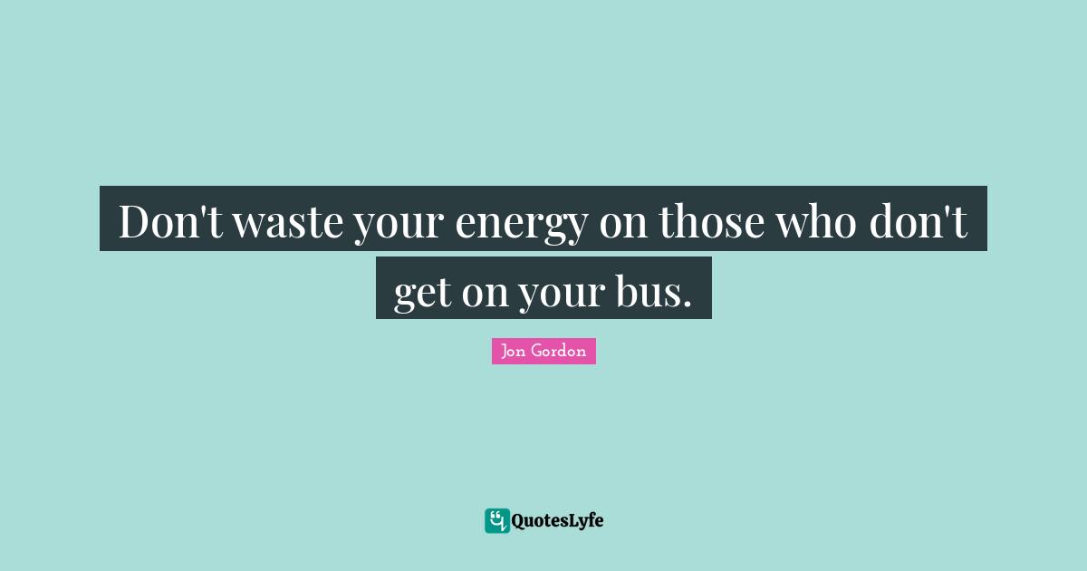 Jon Gordon Quotes: "Don't waste your energy on those who don't get on your bus."
