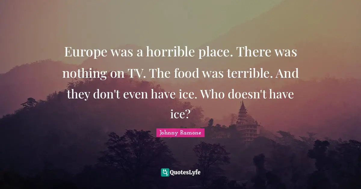 Europe was a horrible place. There was nothing on TV. The food was terrible. And they don't even have ice. Who doesn't have ice?