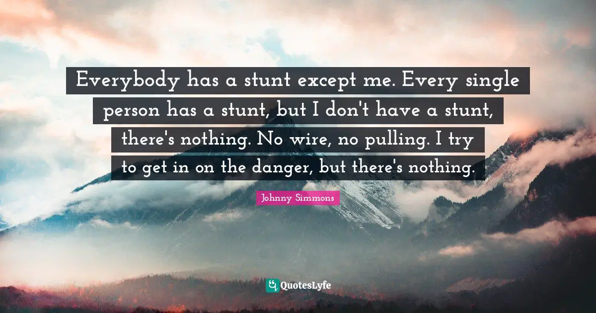 Everybody has a stunt except me. Every single person has a stunt, but I don't have a stunt, there's nothing. No wire, no pulling. I try to get in on the danger, but there's nothing.