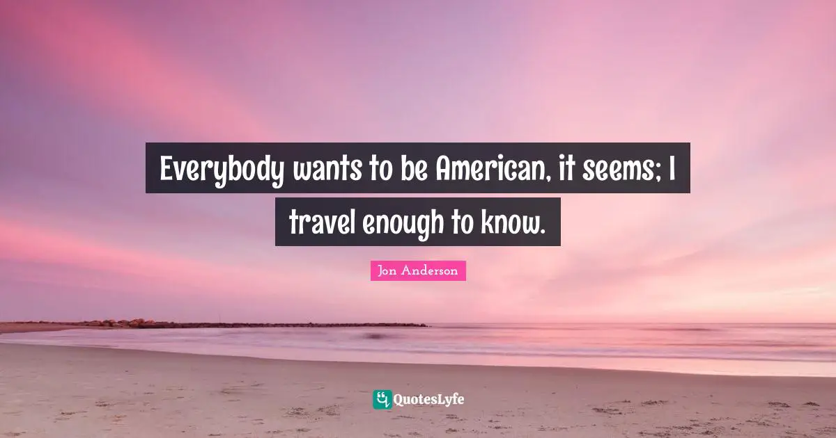 Everybody wants to be American, it seems; I travel enough to know.
