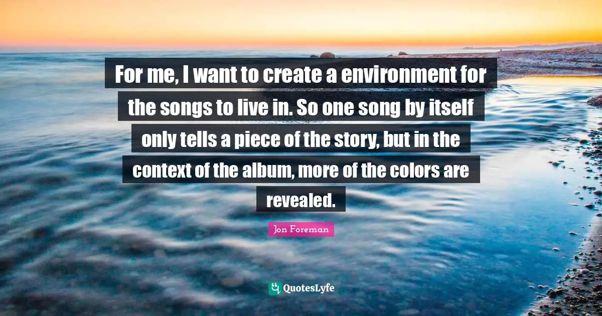 For me, I want to create a environment for the songs to live in. So one song by itself only tells a piece of the story, but in the context of the album, more of the colors are revealed.